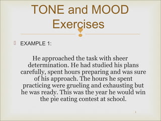 TONE and MOOD 
Exercises 
 
1 
 EXAMPLE 1: 
He approached the task with sheer 
determination. He had studied his plans 
carefully, spent hours preparing and was sure 
of his approach. The hours he spent 
practicing were grueling and exhausting but 
he was ready. This was the year he would win 
the pie eating contest at school. 
 