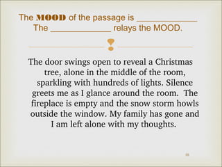 The MOOD of the passage is ______________ 
The ______________ relays the MOOD. 
 
The door swings open to reveal a Christmas 
tree, alone in the middle of the room, 
sparkling with hundreds of lights. Silence 
greets me as I glance around the room. The 
fireplace is empty and the snow storm howls 
outside the window. My family has gone and 
10 
I am left alone with my thoughts. 
 