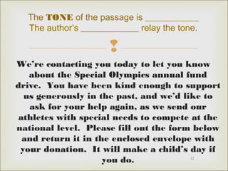 The TONE of the passage is ____________ 
The author’s _____________ relay the tone. 
 
We’re contacting you today to let you know 
about the Special Olympics annual fund 
drive. You have been kind enough to support 
us generously in the past, and we’d like to 
ask for your help again, as we send our 
athletes with special needs to compete at the 
national level. Please fill out the form below 
and return it in the enclosed envelope with 
your donation. It will make a child’s day if 
12 
you do. 
 
