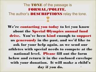 The TONE of the passage is 
FORMAL/POLITE. 
The author’s DESCRIPTIONS relay the tone. 
 
We’re contacting you today to let you know 
about the Special Olympics annual fund 
drive. You’ve been kind enough to support 
us generously in the past, and we’d like to 
ask for your help again, as we send our 
athletes with special needs to compete at the 
national level. Please fill out the form 
below and return it in the enclosed envelope 
with your donation. It will make a child’s 
13 
day if you do. 
 
