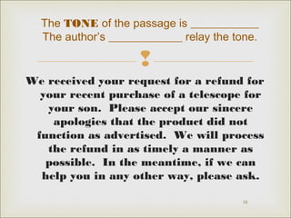 The TONE of the passage is ____________ 
The author’s _____________ relay the tone. 
 
We received your request for a refund for 
your recent purchase of a telescope for 
your son. Please accept our sincere 
apologies that the product did not 
function as advertised. We will process 
the refund in as timely a manner as 
possible. In the meantime, if we can 
help you in any other way, please ask. 
16 
 