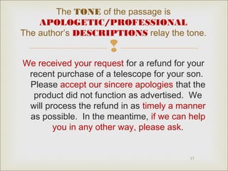 The TONE of the passage is 
APOLOGETIC/PROFESSIONAL 
The author’s DESCRIPTIONS relay the tone. 
 
We received your request for a refund for your 
recent purchase of a telescope for your son. 
Please accept our sincere apologies that the 
product did not function as advertised. We 
will process the refund in as timely a manner 
as possible. In the meantime, if we can help 
17 
you in any other way, please ask. 
 