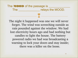The MOOD of the passage is ______________ 
The ______________ relays the MOOD. 
 
The night it happened was one we will never 
forget. The wind was screeching outside as 
rain pounded against the window. We had 
lost electricity hours ago and had nothing but 
candles to light the house. The battery 
powered radio we had was broadcasting a 
warning to lock your doors and stay inside; 
18 
there was a killer on the loose. 
 