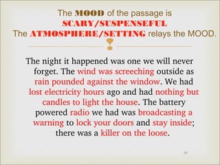The MOOD of the passage is 
SCARY/SUSPENSEFUL 
The ATMOSPHERE/SETTING relays the MOOD. 
 
The night it happened was one we will never 
forget. The wind was screeching outside as 
rain pounded against the window. We had 
lost electricity hours ago and had nothing but 
candles to light the house. The battery 
powered radio we had was broadcasting a 
warning to lock your doors and stay inside; 
19 
there was a killer on the loose. 
 