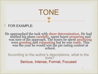 TONE 
 
 FOR EXAMPLE: 
He approached the task with sheer determination. He had 
studied his plans carefully, spent hours preparing and 
was sure of his approach. The hours he spent practicing 
were grueling and exhausting but he was ready. This 
was the year he would win the pie eating contest at 
2 
school. 
According to the author’s descriptions, what is the 
tone? 
Serious, Intense, Formal, Focused 
 