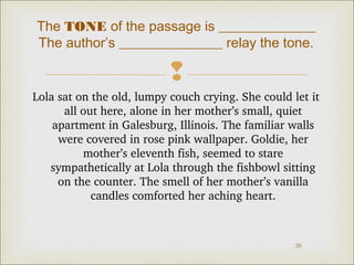 The TONE of the passage is ______________ 
The author’s _______________ relay the tone. 
 
Lola sat on the old, lumpy couch crying. She could let it 
all out here, alone in her mother’s small, quiet 
apartment in Galesburg, Illinois. The familiar walls 
were covered in rose pink wallpaper. Goldie, her 
20 
mother’s eleventh fish, seemed to stare 
sympathetically at Lola through the fishbowl sitting 
on the counter. The smell of her mother’s vanilla 
candles comforted her aching heart. 
 