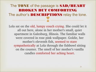 The TONE of the passage is SAD/HEART 
BROKEN BUT COMFORTING 
The author’s DESCRIPTIONS relay the tone. 
 
Lola sat on the old, lumpy couch crying. She could let it 
all out here, alone in her mother’s small, quiet 
apartment in Galesburg, Illinois. The familiar walls 
were covered in rose pink wallpaper. Goldie, her 
21 
mother’s eleventh fish, seemed to stare 
sympathetically at Lola through the fishbowl sitting 
on the counter. The smell of her mother’s vanilla 
candles comforted her aching heart. 
 