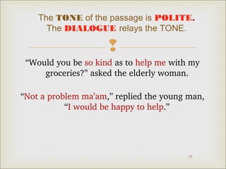 The TONE of the passage is POLITE. 
The DIALOGUE relays the TONE. 
 
“Would you be so kind as to help me with my 
23 
groceries?” asked the elderly woman. 
“Not a problem ma’am,” replied the young man, 
“I would be happy to help.” 
