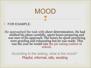MOOD 
 
3 
 FOR EXAMPLE: 
He approached the task with sheer determination. He had 
studied his plans carefully, spent hours preparing and 
was sure of his approach. The hours he spent practicing 
were grueling and exhausting but he was ready. This 
was the year he would win the pie eating contest at 
school. 
According to the setting, what is the mood? 
Playful, informal, silly, exciting 
 