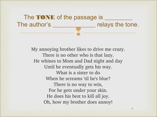 The TONE of the passage is _________ 
The author’s ______________ relays the tone. 
 
4 
My annoying brother likes to drive me crazy. 
There is no other who is that lazy. 
He whines to Mom and Dad night and day 
Until he eventually gets his way. 
What is a sister to do 
When he screams 'til he's blue? 
There is no way to win, 
For he gets under your skin. 
He does his best to kill all joy. 
Oh, how my brother does annoy! 
 