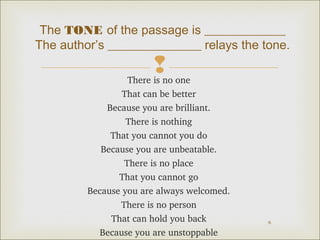 The TONE of the passage is _____________ 
The author’s _______________ relays the tone. 
 
6 
There is no one 
That can be better 
Because you are brilliant. 
There is nothing 
That you cannot you do 
Because you are unbeatable. 
There is no place 
That you cannot go 
Because you are always welcomed. 
There is no person 
That can hold you back 
Because you are unstoppable 
 