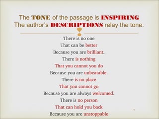 The TONE of the passage is INSPIRING 
The author’s DESCRIPTIONS relay the tone. 
 
7 
There is no one 
That can be better 
Because you are brilliant. 
There is nothing 
That you cannot you do 
Because you are unbeatable. 
There is no place 
That you cannot go 
Because you are always welcomed. 
There is no person 
That can hold you back 
Because you are unstoppable 
 