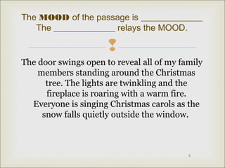 The MOOD of the passage is ______________ 
 
The door swings open to reveal all of my family 
members standing around the Christmas 
tree. The lights are twinkling and the 
fireplace is roaring with a warm fire. 
Everyone is singing Christmas carols as the 
snow falls quietly outside the window. 
8 
The ______________ relays the MOOD. 
 