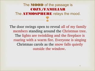 The MOOD of the passage is 
COZY/FAMILIAR 
The ATMOSPHERE relays the mood. 
 
The door swings open to reveal all of my family 
members standing around the Christmas tree. 
The lights are twinkling and the fireplace is 
roaring with a warm fire. Everyone is singing 
Christmas carols as the snow falls quietly 
9 
outside the window. 
 
