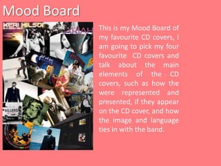 Mood Board This is my Mood Board of my favourite CD covers, I am going to pick my four favourite  CD covers and talk about the main elements of the CD covers, such as how the were represented and presented, if they appear on the CD cover, and how the image and language ties in with the band. 