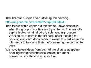The Thomas Crown affair, stealing the painting.  http://uk.youtube.com/watch?v=qZiylTrM3xU This to is a crime caper but the scene I have chosen is what the group in our film are trying to be. The smooth sophisticated criminal who is calm under pressure. Working as a team in the preparation of stealing the painting our team does seem to mimic this but when the job needs to be done their theft doesn’t go according to plan. We have taken ideas from both of the clips to adapt our opening sequence and also looked into other conventions of the crime caper film.  