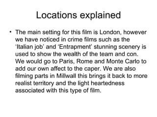 Locations explained The main setting for this film is London, however we have noticed in crime films such as the ‘Italian job’ and ‘Entrapment’ stunning scenery is used to show the wealth of the team and con. We would go to Paris, Rome and Monte Carlo to add our own affect to the caper. We are also filming parts in Millwall this brings it back to more realist territory and the light heartedness associated with this type of film.  
