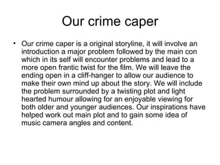 Our crime caper Our crime caper is a original storyline, it will involve an introduction a major problem followed by the main con which in its self will encounter problems and lead to a more open frantic twist for the film. We will leave the ending open in a cliff-hanger to allow our audience to make their own mind up about the story. We will include the problem surrounded by a twisting plot and light hearted humour allowing for an enjoyable viewing for both older and younger audiences. Our inspirations have helped work out main plot and to gain some idea of music camera angles and content.  