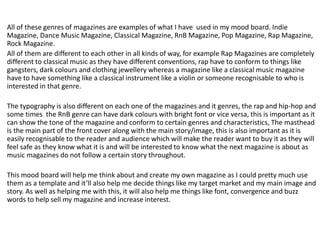 All of these genres of magazines are examples of what I have used in my mood board. Indie
Magazine, Dance Music Magazine, Classical Magazine, RnB Magazine, Pop Magazine, Rap Magazine,
Rock Magazine.
All of them are different to each other in all kinds of way, for example Rap Magazines are completely
different to classical music as they have different conventions, rap have to conform to things like
gangsters, dark colours and clothing jewellery whereas a magazine like a classical music magazine
have to have something like a classical instrument like a violin or someone recognisable to who is
interested in that genre.
The typography is also different on each one of the magazines and it genres, the rap and hip-hop and
some times the RnB genre can have dark colours with bright font or vice versa, this is important as it
can show the tone of the magazine and conform to certain genres and characteristics, The masthead
is the main part of the front cover along with the main story/image, this is also important as it is
easily recognisable to the reader and audience which will make the reader want to buy it as they will
feel safe as they know what it is and will be interested to know what the next magazine is about as
music magazines do not follow a certain story throughout.
This mood board will help me think about and create my own magazine as I could pretty much use
them as a template and it’ll also help me decide things like my target market and my main image and
story. As well as helping me with this, it will also help me things like font, convergence and buzz
words to help sell my magazine and increase interest.
 