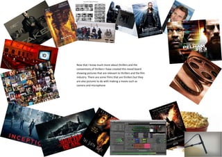 Now that I know much more about thrillers and the
conventions of thrillers I have created this mood board
showing pictures that are relevant to thrillers and the film
industry. There are some Films that are thrillers but they
are also pictures to do with making a movie such as
camera and microphone
 