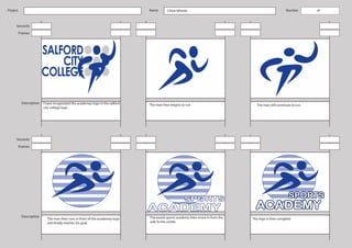 Project                                                                        Name       Chloe Whittle                                              Number        of



     Seconds
          Frames




           Description   I have incoperated the academey logo in the salford   The man then begins to run                         The man still continues to run
                         city college logo.




     Seconds
          Frames




           Description                                                         The words sports academy then move in from the
                           The man then runs in front of the academey logo                                                      The logo is then complete
                           and finally reaches his goal.                       side to the center.
 