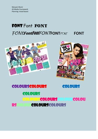 Maryam Munir
AS Media Coursework
Planning: mood board




Font Font FONT
FONtFontFontFONTFONTFONT   FONT




ColoursColours         Colours
    Colours
    ColoursColoursColourColou
rscolousColoursColours
 