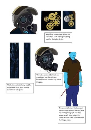 A lot of the images have before and
                                                     after shots. Such as the gears being
                                                     used for the jacket design




                                       This is the gas mask before it was
                                       traced over and changed; the
                                       finished version is on the top left of
                                       the page.
The leather jacket is being used for
the general attire but it is being
customised with gears.




                                                                          There are no feet on the illustrator
                                                                          piece or head because the feet were
                                                                          not in the photograph and there
                                                                          was originally a top hat on the
                                                                          character, which was later removed
                                                                          for the gas mask.
 