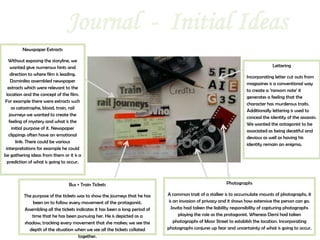 Journal - Initial Ideas
         Newspaper Extracts

   Without exposing the storyline, we
    wanted give numerous hints and                                                                                                 Lettering
    direction to where film is leading.
                                                                                                                      Incorporating letter cut outs from
    Dominika assembled newspaper
                                                                                                                      magazines is a conventional way
  extracts which were relevant to the
                                                                                                                      to create a ‘ransom note’ it
 location and the concept of the film.
                                                                                                                      generates a feeling that the
For example there were extracts such
                                                                                                                      character has murderous traits.
    as catastrophe, blood, train, rail
                                                                                                                      Additionally lettering is used to
   journeys we wanted to create the
                                                                                                                      conceal the identity of the assassin.
   feeling of mystery and what is the
                                                                                                                      We wanted the antagonist to be
     initial purpose of it. Newspaper
                                                                                                                      associated as being deceitful and
   clippings often have an emotional
                                                                                                                      devious as well as having his
       link. There could be various
                                                                                                                      identity remain an enigma.
 interpretations for example he could
be gathering ideas from them or it is a
  prediction of what is going to occur.



                                 Bus + Train Tickets                                                       Photographs

          The purpose of the tickets was to show the journeys that he has     A common trait of a stalker is to accumulate mounts of photographs, it
              been on to follow every movement of the protagonist.             is an invasion of privacy and it shows how extensive the person can go.
          Assembling all the tickets indicates it has been a long period of      Jovita had taken the liability responsibility of capturing photographs
              time that he has been pursuing her. He is depicted as a                playing the role as the protagonist. Whereas Demi had taken
          shadow, tracking every movement that she makes; we see the              photographs of Moor Street to establish the location. Incorporating
            depth of the situation when we see all the tickets collated       photographs conjures up fear and uncertainty of what is going to occur.
                                      together.
 