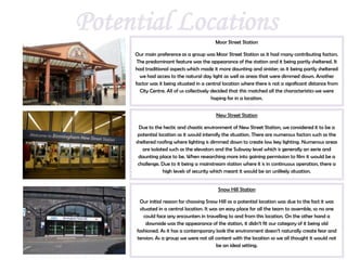 Potential Locations                        Moor Street Station

     Our main preference as a group was Moor Street Station as it had many contributing factors.
      The predominant feature was the appearance of the station and it being partly sheltered. It
     had traditional aspects which made it more daunting and sinister; as it being partly sheltered
       we had access to the natural day light as well as areas that were dimmed down. Another
     factor was it being situated in a central location where there is not a significant distance from
       City Centre. All of us collectively decided that this matched all the characteristics we were
                                           hoping for in a location.


                                           New Street Station

      Due to the hectic and chaotic environment of New Street Station, we considered it to be a
      potential location as it would intensify the situation. There are numerous factors such as the
     sheltered roofing where lighting is dimmed down to create low key lighting. Numerous areas
        are isolated such as the elevators and the Subway level which is generally an eerie and
      daunting place to be. When researching more into gaining permission to film it would be a
      challenge. Due to it being a mainstream station where it is in continuous operation, there a
                  high levels of security which meant it would be an unlikely situation.


                                            Snow Hill Station

      Our initial reason for choosing Snow Hill as a potential location was due to the fact it was
      situated in a central location. It was an easy place for all the team to assemble, so no one
         could face any encounters in travelling to and from this location. On the other hand a
          downside was the appearance of the station, it didn’t fit our category of it being old
     fashioned. As it has a contemporary look the environment doesn’t naturally create fear and
     tension. As a group we were not all content with the location so we all thought it would not
                                           be an ideal setting.
 