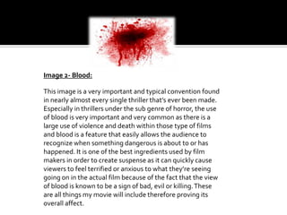 Image 2- Blood:
This image is a very important and typical convention found
in nearly almost every single thriller that’s ever been made.
Especially in thrillers under the sub genre of horror, the use
of blood is very important and very common as there is a
large use of violence and death within those type of films
and blood is a feature that easily allows the audience to
recognize when something dangerous is about to or has
happened. It is one of the best ingredients used by film
makers in order to create suspense as it can quickly cause
viewers to feel terrified or anxious to what they’re seeing
going on in the actual film because of the fact that the view
of blood is known to be a sign of bad, evil or killing. These
are all things my movie will include therefore proving its
overall affect.

 