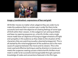 Image 4 (combination)- expressions of fear and grief:
All thriller movies no matter what subgenre they are under try to
make the audience feel in a certain way in order for them to be
successful and reach the objective of creating feelings of some type
of thrill within their viewers. In the subgenre I am aiming to follow
and base my opening sequence on, a horrific thriller, every single
movie made have an objective of trying to trigger emotions of fright
and sympathy in the audience as they relate to the situation of the
characters they are watching (usually a doomed protagonist). This is
all started by the initial engagement of the audience and is the main
cause of suspense between the movie and its viewers. This is the
most used and effective technique used by directors in movies as it
meets the suspense creating success criteria horrific thrillers must
meet in order to be successful and recognizable through a persons
knowledge of codes and conventions featured in this film type.

 