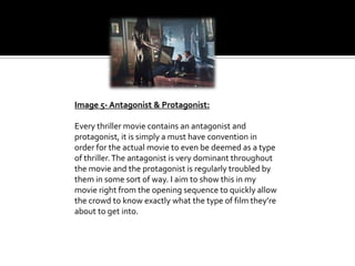 Image 5- Antagonist & Protagonist:
Every thriller movie contains an antagonist and
protagonist, it is simply a must have convention in
order for the actual movie to even be deemed as a type
of thriller. The antagonist is very dominant throughout
the movie and the protagonist is regularly troubled by
them in some sort of way. I aim to show this in my
movie right from the opening sequence to quickly allow
the crowd to know exactly what the type of film they’re
about to get into.

 
