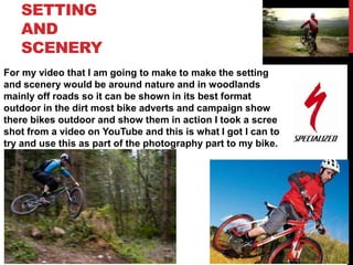 SETTING
AND
SCENERY
For my video that I am going to make to make the setting
and scenery would be around nature and in woodlands
mainly off roads so it can be shown in its best format
outdoor in the dirt most bike adverts and campaign show
there bikes outdoor and show them in action I took a scree
shot from a video on YouTube and this is what I got I can to
try and use this as part of the photography part to my bike.

 