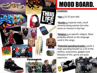 MOOD BOARD.
Customer:
•Age = 15-25 year olds
•Gender = majority male, small
minority being women but who
share an interest in hip-hop
•Religion = no specific religion, Most
probably atheist as the language
used in the songs.
•Potential spending bracket = quite a
large spending bracket as a lot of the
clothes, accessories, gadgets and
lifestyles of this genre are quite
expensive.

 