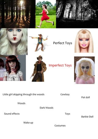 Perfect Toys

Imperfect Toys

Little girl skipping through the woods

Cowboy
Pot doll

Woods
Dark Woods
Sound effects

Toys
Barbie Doll
Make-up
Costumes

 