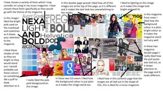 I have chosen a variety of fonts which I may
consider on using in my music magazine. I have
chosen these fonts specifically as they would
go with the theme of my magazine.

In this double page spread I liked how all of the
images are at the top of the page, as it is different
and it makes the text look less overwhelming to
the reader.

I liked to lighting on this image
as it makes the image look
bright and well-lit.

In this image I
liked the bright
pink used on
the masthead
and coverlines
as it draws
your attention
to the
magazine.
I liked these
shades of red
as they are
bright so they
would stand
out. I would
probably use
these colours
on something
like a puff to
draw
attention to it.

In this magazine
front cover I
liked how the
background
colour is a plain
bright colour as
it makes the
magazine stand
out very well.
In these two
magazine
double pages I
really liked how
the pull quote
was laid out, as
it draws
attention to
the page and it
looks different.

I really liked the pale
pink background on
this image.

In these two Cd covers I liked how
the background colour is just plain
as it makes the image stand out.

I liked how in this contents page that the
images are all laid out in the shape of
CDs, this is ideal for a music magazine.

 