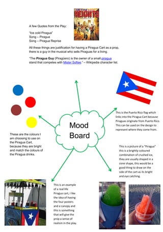 A few Quotes from the Play:
“Ice cold Piragua”
Song – Piragua
Song – Piragua Reprise
All these things are justification for having a Piragua Cart as a prop,
there is a guy in the musical who sells Piraguas for a living.
“The Piragua Guy (Piragüero) is the owner of a small piragua
stand that competes with Mister Softee.” – Wikipedia character list.
This is the Puerto Rico flag which
links into the Piragua Cart because
Piraguas originate from Puerto Rico.
This can be used on the design to
represent where they come from.
Mood
BoardThese are the colours I
am choosing to use on
the Piragua Cart,
because they are bright
and match the colours of
the Piragua drinks.
This is an example
of a real life
Piragua cart, I like
the idea of having
the four posters
and a canopy and
this is something
that will give the
prop a sense of
realism in the play.
This is a picture of a “Piragua”
this is a brightly coloured
combination of crushed ice,
they are usually shaped in a
cone shape, this would be a
good thing to draw on the
side of the cart as its bright
and eye catching.