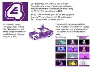 E4 Is a TV channel from great Britain. The age group
that this TV channel aim at is 15-40 and they were
first created on the 18th of January 2001
One of the most well known aspect of the E4
Channel is there e-stings. Sending out and having
competitions for the audiences to get there e-sting
on TV. They first started these in 2007.
This is the E-Sting competition from
2013, this shows many different e-stings
made by various people all over Brittan.
These can be made in man different
ways.
E4 Normally change
everyday objects to have
the E4 logo in them, and
these objects are normally
purple because E4’s main
colour is purple.
 