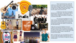 These mood board I have create will
enable me to start to plan my ideas for the type of
music video I would like to create. Furthermore the
mood board of images clearly shows the genre I wish
to make my music video on being indie; using
acoustic guitars, picks and drum kits.
Furthermore, I have also incorporated
already known indie bands. This is because I will use
these bands for inspiration as well as there music
videos to think of ideas and be able to consider the
conventions they follow.
The mood board highlights the music
video I wish to create will be performance in a music
studio as well as narrative based. This is so the song I
have chosen to use can be emphasises during the
narrative yet also allow the viewers to connect with
the artist performing.
Finally, the music board highlights the type of
audiences that will watch and enjoy my music video.
The type of viewers will be mainstream/individualists
that are from the classes of A B C1 as they will be able
and wanting to spend money on festivals and
concerts for the bands.
When considering the uses and gratifications theory
the music video will needed to be able to let the
audience relate to the situation through the narrative
as well as lyrics.
 