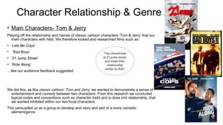 Character Relationship & Genre 
• Main Characters- Tom & Jerry 
Playing off the relationship and names of classic cartoon characters ‘Tom & Jerry’ that our 
main characters with held. We therefore looked and researched films such as: 
• ‘Lets Be Cops’ 
• ‘Bad Boys’ 
“You should look 
• ‘21 Jump Street’ 
at 21 jump street, 
and make their 
• ‘Ride Along’ 
relationship 
…like our audience feedback suggested 
similar to that” 
We did this, as like classic cartoon ‘Tom and Jerry’ we wanted to demonstrate a sense of 
entertainment and comedy between two characters. From this research we concluded 
typical codes and conventions such as character traits and a close knit relationship, that 
we wanted inhibited within our two focal characters. 
This persuaded us as a group to develop and story and plot of a more comedic 
element/genre. 
 