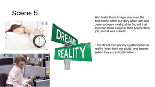 Scene 5 And lastly, these images represent the 
final scene within our story when Tom and 
Jerry suddenly awake, all to find out that 
they had fallen asleep at their boring office 
job, and all was a dream. 
This should then portray a juxtaposition to 
reality (when they are adults) and dreams 
(when they are school children). 
