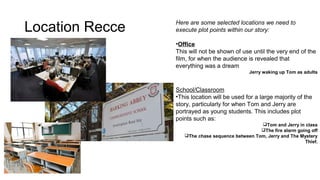 Location Recce Here are some selected locations we need to 
execute plot points within our story: 
•Office 
This will not be shown of use until the very end of the 
film, for when the audience is revealed that 
everything was a dream 
Jerry waking up Tom as adults 
School/Classroom 
•This location will be used for a large majority of the 
story, particularly for when Tom and Jerry are 
portrayed as young students. This includes plot 
points such as: 
Tom and Jerry in class 
The fire alarm going off 
The chase sequence between Tom, Jerry and The Mystery 
Thief. 
 