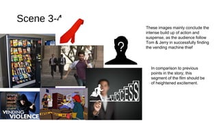 Scene 3-4 
These images mainly conclude the 
intense build up of action and 
suspense, as the audience follow 
Tom & Jerry in successfully finding 
the vending machine thief 
In comparison to previous 
points in the story, this 
segment of the film should be 
of heightened excitement. 
 
