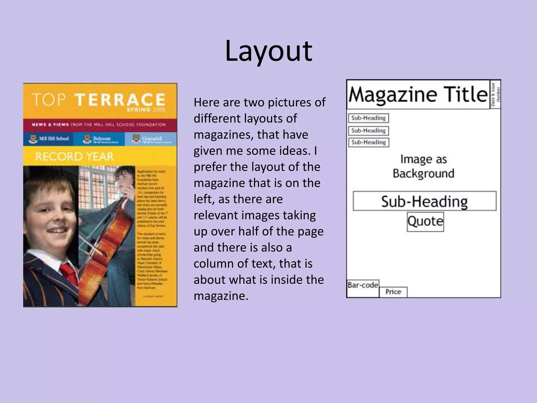 Layout 
Here are two pictures of 
different layouts of 
magazines, that have 
given me some ideas. I 
prefer the layout of the 
magazine that is on the 
left, as there are 
relevant images taking 
up over half of the page 
and there is also a 
column of text, that is 
about what is inside the 
magazine. 
 