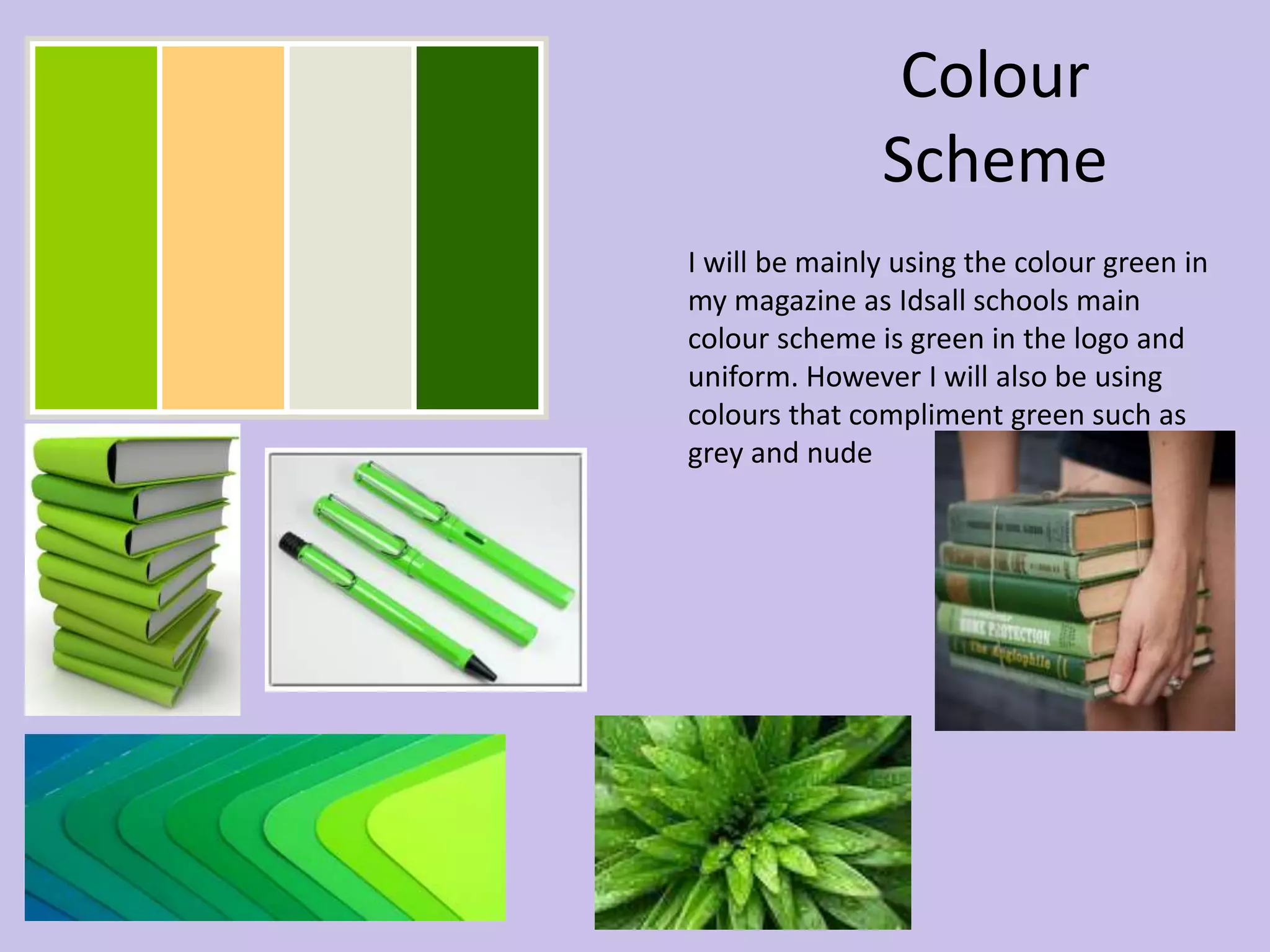 Colour 
Scheme 
I will be mainly using the colour green in 
my magazine as Idsall schools main 
colour scheme is green in the logo and 
uniform. However I will also be using 
colours that compliment green such as 
grey and nude 
 