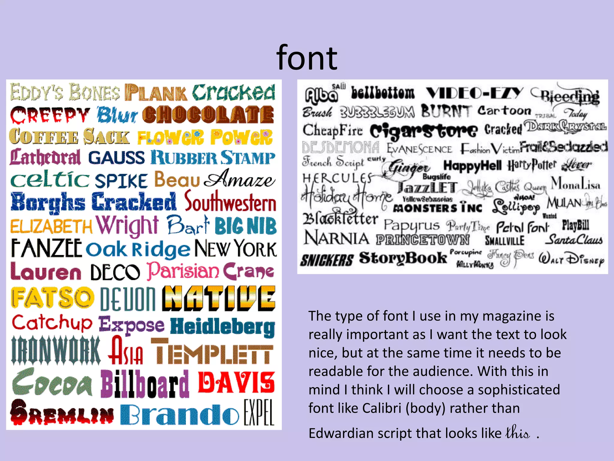 font 
The type of font I use in my magazine is 
really important as I want the text to look 
nice, but at the same time it needs to be 
readable for the audience. With this in 
mind I think I will choose a sophisticated 
font like Calibri (body) rather than 
Edwardian script that looks like this . 
