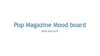 Pop Magazine Mood board 
Beth Upchurch 
 