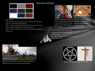 Horror film mood board 
Colour scheme: 
Red – this colour can be associated with violence/blood, commonly shown 
in horror. It can also be a symbol of danger. 
Black – is often associated with death and evil which is important in horror 
as there is always a dark character to make the film scary. 
White – this colour is often used in costumes to portray the innocence of 
the character. 
Creepy possessed objects. In horror 
the objects which are possessed by evil 
are objects which are known to bring 
happiness or fun. Dolls and clowns 
are an example. 
Often objects such as Ouija boards 
are used to communicate with the 
dead, which usually kicks off the 
main story in supernatural horrors 
as characters summon an evil spirit. 
Satanic or religious symbols appear often in horror. 
Abandoned or isolated locations are used to create the idea that if 
anything happens there will be nobody around to help you. 
Knives are used often in horror, either by the 
antagonist to murder or by the protagonist 
to kill the ‘bad guy’. 
Silver bullets are supposedly the only weapon against 
creatures like werewolves. 
