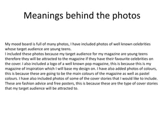 Meanings behind the photos 
My mood board is full of many photos, I have included photos of well known celebrities 
whose target audience are young teens. 
I included these photos because my target audience for my magazine are young teens 
therefore they will be attracted to the magazine if they have their favourite celebrities on 
the cover. I also included a logo of a well known pop magazine, this is because this is my 
magazine of inspiration which I will base my design on. I have also added photos of colours, 
this is because these are going to be the main colours of the magazine as well as pastel 
colours. I have also included photos of some of the cover stories that I would like to include. 
These are fashion advice and free posters, this is because these are the type of cover stories 
that my target audience will be attracted to. 
 