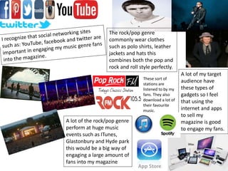 A lot of the rock/pop genre
perform at huge music
events such as ITunes,
Glastonbury and Hyde park
this would be a big way of
engaging a large amount of
fans into my magazine
The rock/pop genre
commonly wear clothes
such as polo shirts, leather
jackets and hats this
combines both the pop and
rock and roll style perfectly.
A lot of my target
audience have
these types of
gadgets so I feel
that using the
internet and apps
to sell my
magazine is good
to engage my fans.
These sort of
stations are
listened to by my
fans. They also
download a lot of
their favourite
music.
 
